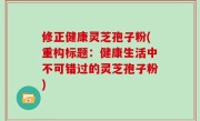 修正健康灵芝孢子粉(重构标题：健康生活中不可错过的灵芝孢子粉)