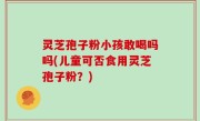 灵芝孢子粉小孩敢喝吗吗(儿童可否食用灵芝孢子粉？)
