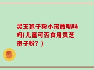 灵芝孢子粉小孩敢喝吗吗(儿童可否食用灵芝孢子粉？)