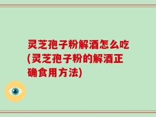 灵芝孢子粉解酒怎么吃(灵芝孢子粉的解酒正确食用方法)