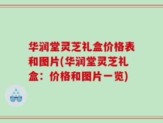 华润堂灵芝礼盒价格表和图片(华润堂灵芝礼盒：价格和图片一览)