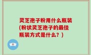 灵芝孢子粉用什么瓶装(粉状灵芝孢子的最佳瓶装方式是什么？)