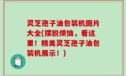 灵芝孢子油包装机图片大全(摆脱烦恼，看这里！精美灵芝孢子油包装机展示！)