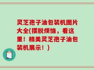灵芝孢子油包装机图片大全(摆脱烦恼，看这里！精美灵芝孢子油包装机展示！)
