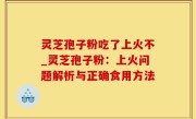 灵芝孢子粉吃了上火不_灵芝孢子粉：上火问题解析与正确食用方法