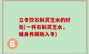 立冬饮石斛灵芝水的好处(一杯石斛灵芝水，暖身养颜助入冬)