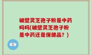 破壁灵芝孢子粉是中药吗吗(破壁灵芝孢子粉是中药还是保健品？)