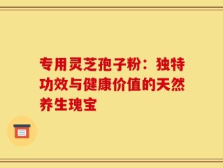 专用灵芝孢子粉：独特功效与健康价值的天然养生瑰宝