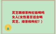 灵芝跟绿茶枸杞能喝吗女人(女性是否适合喝灵芝、绿茶和枸杞？)