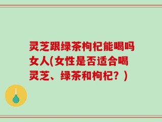 灵芝跟绿茶枸杞能喝吗女人(女性是否适合喝灵芝、绿茶和枸杞？)