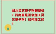 湖北灵芝孢子粉破壁机？药房里是否会加工灵芝孢子粉？如何加工的？