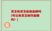 灵芝和灵芝能做面膜吗(可以用灵芝制作面膜吗？)