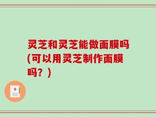 灵芝和灵芝能做面膜吗(可以用灵芝制作面膜吗？)