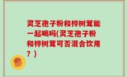 灵芝孢子粉和桦树茸能一起喝吗(灵芝孢子粉和桦树茸可否混合饮用？)