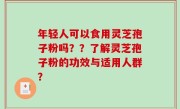 年轻人可以食用灵芝孢子粉吗？？了解灵芝孢子粉的功效与适用人群？