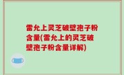 雷允上灵芝破壁孢子粉含量(雷允上的灵芝破壁孢子粉含量详解)