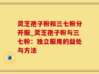 灵芝孢子粉和三七粉分开服_灵芝孢子粉与三七粉：独立服用的益处与方法