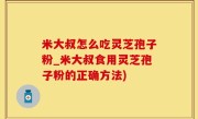 米大叔怎么吃灵芝孢子粉_米大叔食用灵芝孢子粉的正确方法)