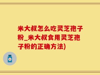 米大叔怎么吃灵芝孢子粉_米大叔食用灵芝孢子粉的正确方法)