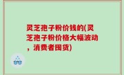 灵芝孢子粉价钱的(灵芝孢子粉价格大幅波动，消费者囤货)