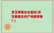 灵芝哪里出名最好(灵芝最著名的产地是哪里？)