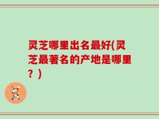灵芝哪里出名最好(灵芝最著名的产地是哪里？)