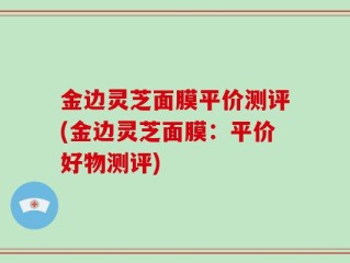 金边灵芝面膜平价测评(金边灵芝面膜：平价好物测评)
