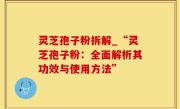灵芝孢子粉拆解_“灵芝孢子粉：全面解析其功效与使用方法”