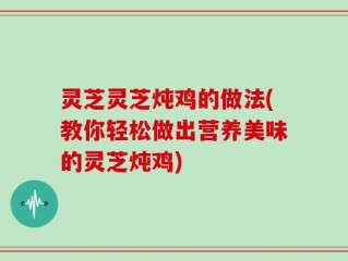 灵芝灵芝炖鸡的做法(教你轻松做出营养美味的灵芝炖鸡)