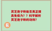 灵芝孢子粉能否真正提高免疫力？？科学解析灵芝孢子粉的功效？