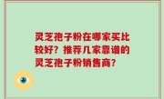 灵芝孢子粉在哪家买比较好？推荐几家靠谱的灵芝孢子粉销售商？