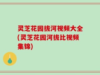 灵芝花园拔河视频大全(灵芝花园河拔比视频集锦)