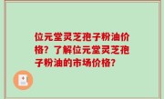 位元堂灵芝孢子粉油价格？了解位元堂灵芝孢子粉油的市场价格？