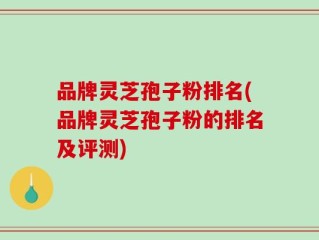 品牌灵芝孢子粉排名(品牌灵芝孢子粉的排名及评测)