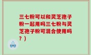 三七粉可以和灵芝孢子粉一起用吗三七粉与灵芝孢子粉可混合使用吗？)