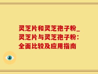 灵芝片和灵芝孢子粉_灵芝片与灵芝孢子粉：全面比较及应用指南