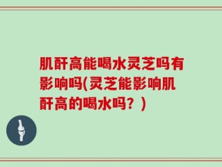 肌酐高能喝水灵芝吗有影响吗(灵芝能影响肌酐高的喝水吗？)