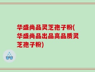 华盛尚品灵芝孢子粉(华盛尚品出品高品质灵芝孢子粉)