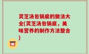 灵芝汤包锅底的做法大全(灵芝汤包锅底，美味营养的制作方法整合)