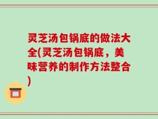 灵芝汤包锅底的做法大全(灵芝汤包锅底，美味营养的制作方法整合)