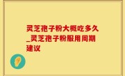 灵芝孢子粉大概吃多久_灵芝孢子粉服用周期建议