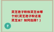 灵芝孢子粉和灵芝水哪个好(灵芝孢子粉还是灵芝水？如何选择？)