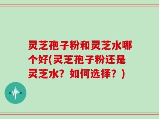 灵芝孢子粉和灵芝水哪个好(灵芝孢子粉还是灵芝水？如何选择？)