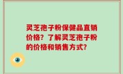 灵芝孢子粉保健品直销价格？了解灵芝孢子粉的价格和销售方式？