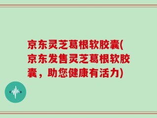 京东灵芝葛根软胶囊(京东发售灵芝葛根软胶囊，助您健康有活力)