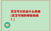 灵芝可以抗击什么疾病(灵芝可预防哪些疾病？)