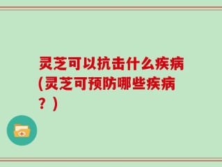灵芝可以抗击什么疾病(灵芝可预防哪些疾病？)