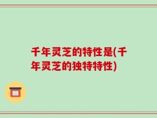 千年灵芝的特性是(千年灵芝的独特特性)