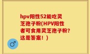 hpv阳性52能吃灵芝孢子粉(HPV阳性者可食用灵芝孢子粉？这是答案！)