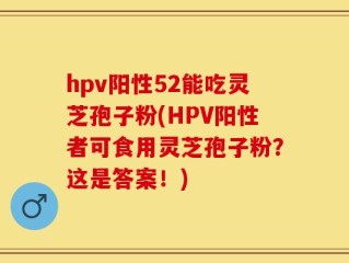 hpv阳性52能吃灵芝孢子粉(HPV阳性者可食用灵芝孢子粉？这是答案！)